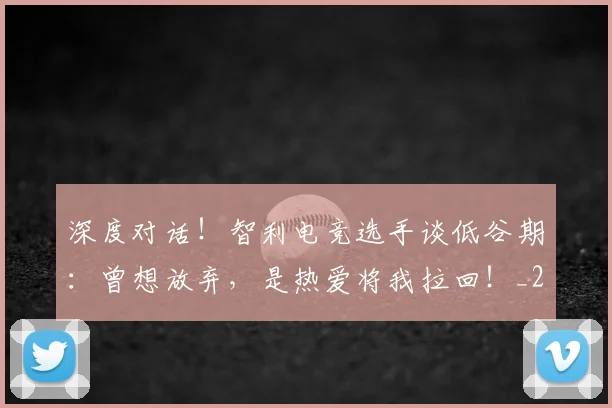 深度对话!智利电竞选手谈低谷期:曾想放弃,是热爱将我拉回!_20260707154449_20260801203248