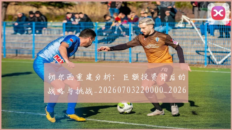 切尔西重建分析:巨额投资背后的战略与挑战_20260703220000_20260718005953