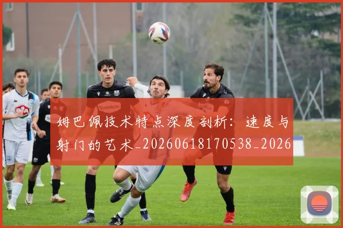 姆巴佩技术特点深度剖析:速度与射门的艺术_20260618170538_20260720185703
