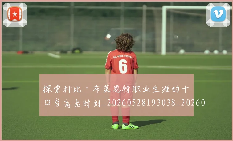 探索科比·布莱恩特职业生涯的十大高光时刻_20260528193038_20260707015601_20260723183912