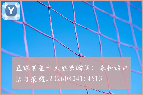 篮球明星十大经典瞬间:永恒的记忆与荣耀_20260804164513