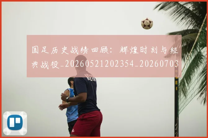 国足历史战绩回顾:辉煌时刻与经典战役_20260521202354_20260703223307_20260719162614